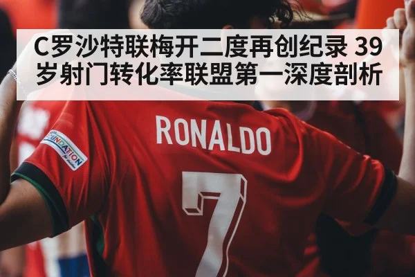 C罗沙特联梅开二度再创纪录 39岁射门转化率联盟第一深度剖析