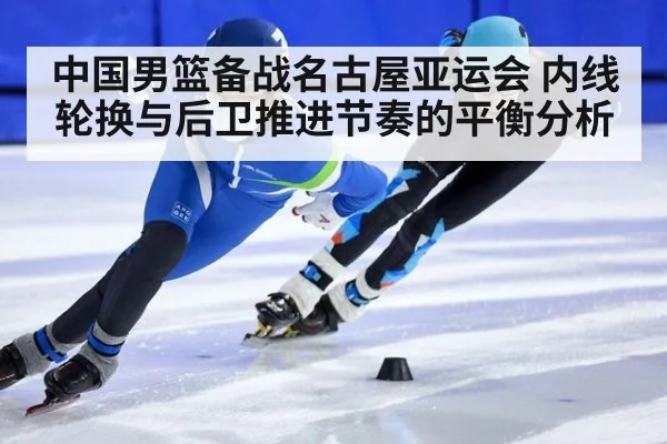 中国男篮备战名古屋亚运会 内线轮换与后卫推进节奏的平衡分析