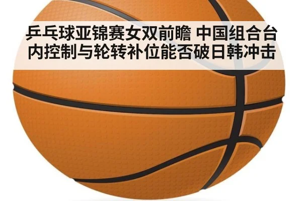 乒乓球亚锦赛女双前瞻 中国组合台内控制与轮转补位能否破日韩冲击